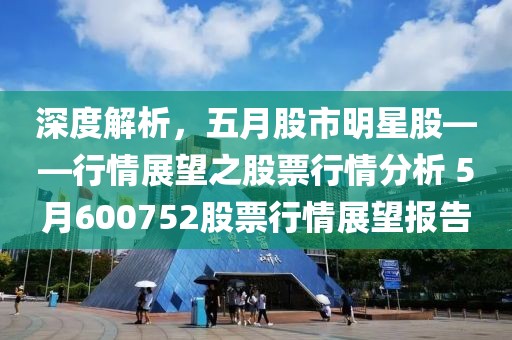 深度解析，五月股市明星股——行情展望之股票行情分析 5月600752股票行情展望报告