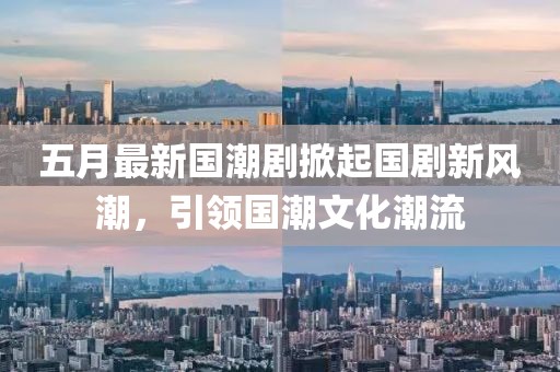 五月最新国潮剧掀起国剧新风潮，引领国潮文化潮流
