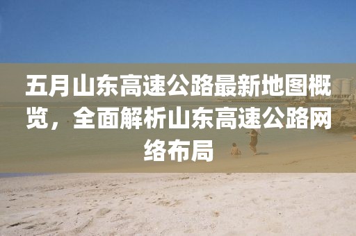 五月山东高速公路最新地图概览，全面解析山东高速公路网络布局