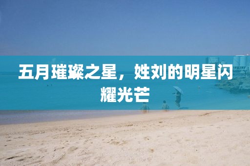 五月璀璨之星，姓刘的明星闪耀光芒
