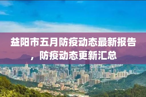 益阳市五月防疫动态最新报告，防疫动态更新汇总