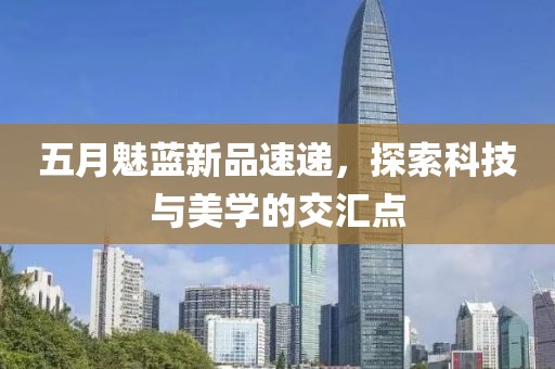 五月魅蓝新品速递，探索科技与美学的交汇点