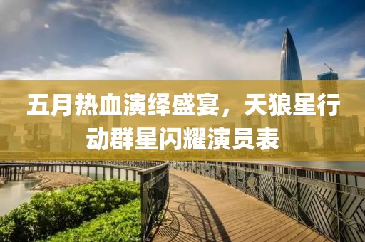 五月热血演绎盛宴，天狼星行动群星闪耀演员表