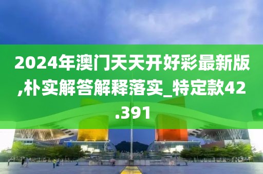 2024年澳门天天开好彩最新版,朴实解答解释落实_特定款42.391