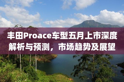 丰田Proace车型五月上市深度解析与预测，市场趋势及展望