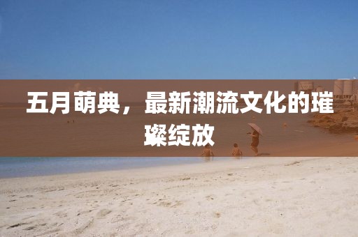 五月萌典，最新潮流文化的璀璨绽放