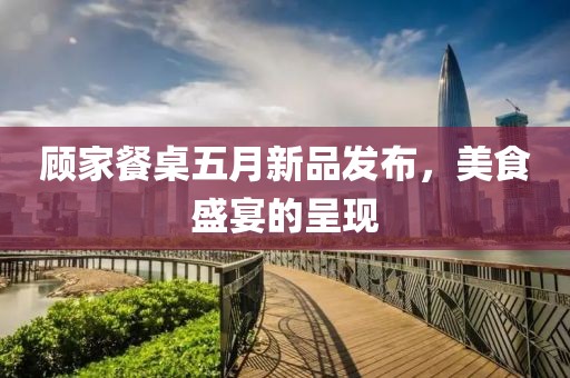 顾家餐桌五月新品发布，美食盛宴的呈现