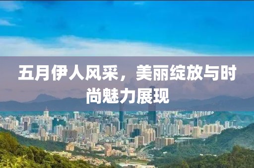 五月伊人风采，美丽绽放与时尚魅力展现