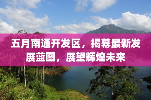 五月南通开发区，揭幕最新发展蓝图，展望辉煌未来