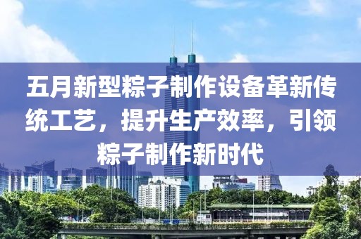 五月新型粽子制作设备革新传统工艺，提升生产效率，引领粽子制作新时代