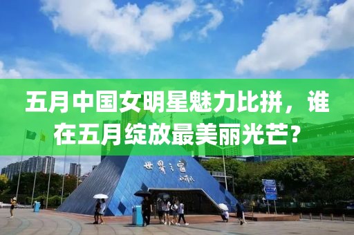 五月中国女明星魅力比拼，谁在五月绽放最美丽光芒？