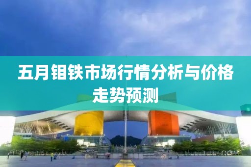 五月钼铁市场行情分析与价格走势预测