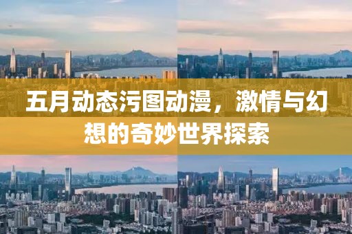五月动态污图动漫，激情与幻想的奇妙世界探索