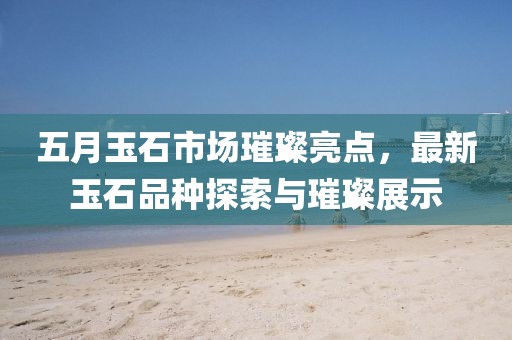 五月玉石市场璀璨亮点，最新玉石品种探索与璀璨展示