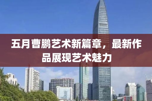 五月曹鹏艺术新篇章，最新作品展现艺术魅力