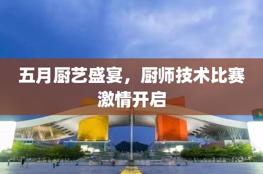 五月厨艺盛宴，厨师技术比赛激情开启