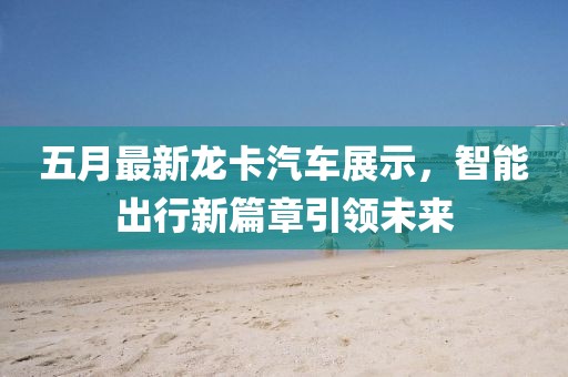 五月最新龙卡汽车展示，智能出行新篇章引领未来