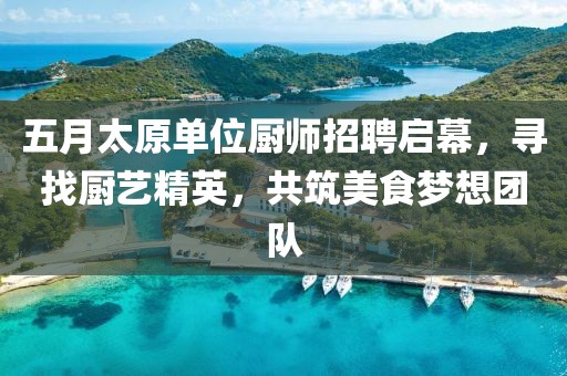 五月太原单位厨师招聘启幕，寻找厨艺精英，共筑美食梦想团队