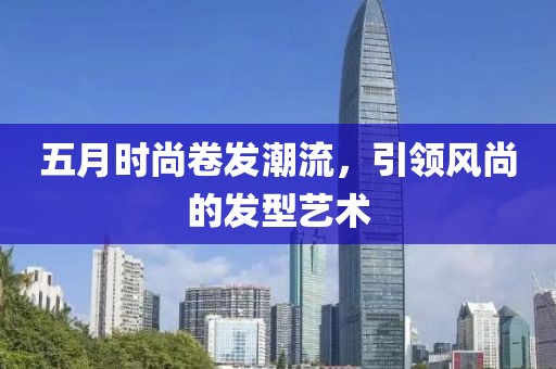 五月时尚卷发潮流，引领风尚的发型艺术