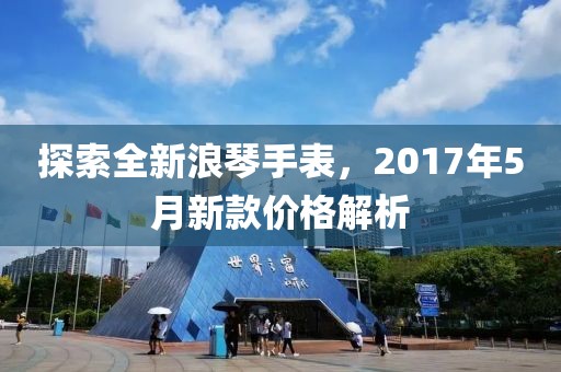 探索全新浪琴手表，2017年5月新款价格解析