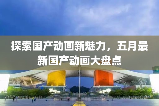 探索国产动画新魅力，五月最新国产动画大盘点