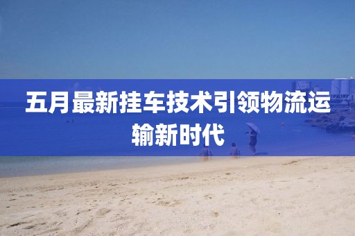 五月最新挂车技术引领物流运输新时代