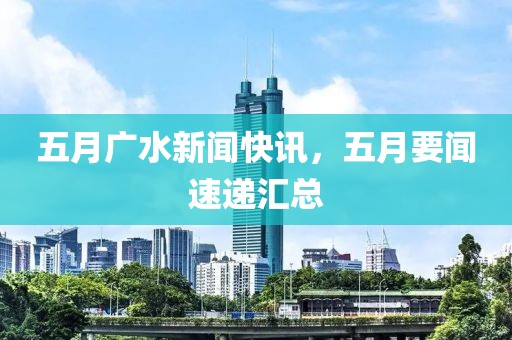 五月广水新闻快讯，五月要闻速递汇总