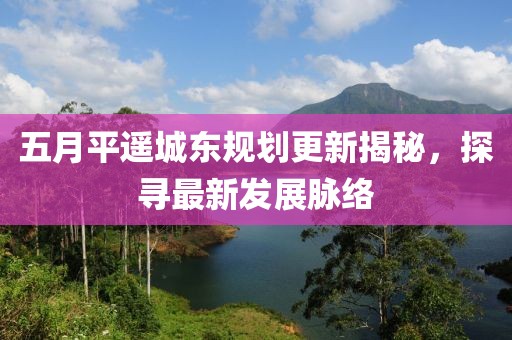 五月平遥城东规划更新揭秘，探寻最新发展脉络