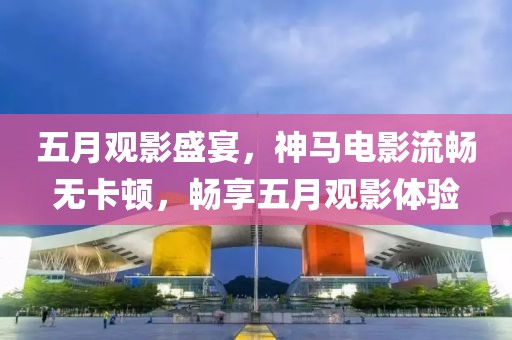 五月观影盛宴，神马电影流畅无卡顿，畅享五月观影体验