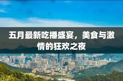 五月最新吃播盛宴，美食与激情的狂欢之夜