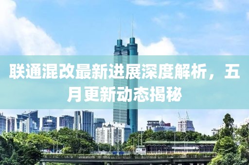联通混改最新进展深度解析，五月更新动态揭秘