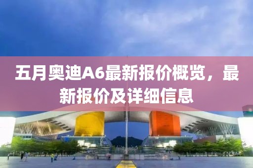 五月奥迪A6最新报价概览，最新报价及详细信息
