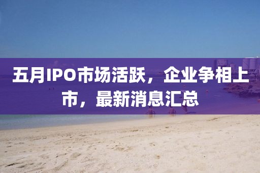 五月IPO市场活跃，企业争相上市，最新消息汇总