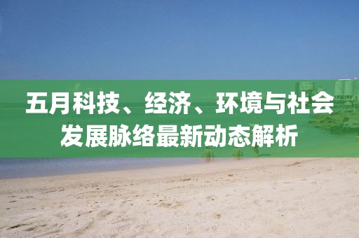 五月科技、经济、环境与社会发展脉络最新动态解析