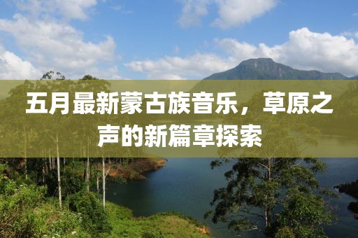 五月最新蒙古族音乐，草原之声的新篇章探索