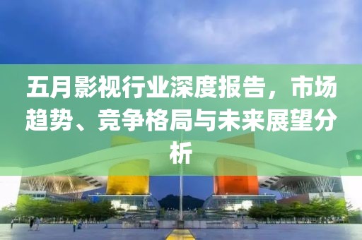 五月影视行业深度报告，市场趋势、竞争格局与未来展望分析