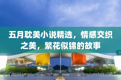五月耽美小说精选，情感交织之美，繁花似锦的故事