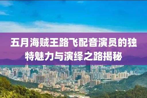 五月海贼王路飞配音演员的独特魅力与演绎之路揭秘