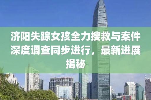 济阳失踪女孩全力搜救与案件深度调查同步进行，最新进展揭秘