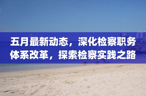 五月最新动态，深化检察职务体系改革，探索检察实践之路