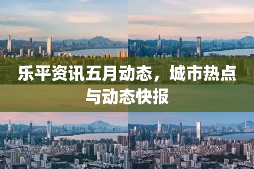 乐平资讯五月动态，城市热点与动态快报