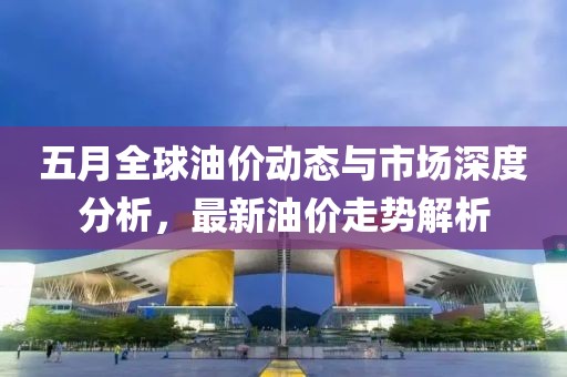 五月全球油价动态与市场深度分析，最新油价走势解析