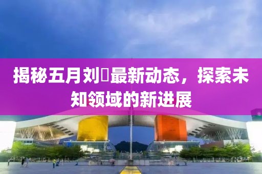 揭秘五月刘玥最新动态，探索未知领域的新进展