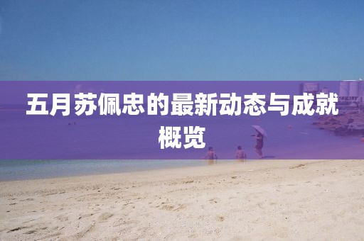 五月苏佩忠的最新动态与成就概览