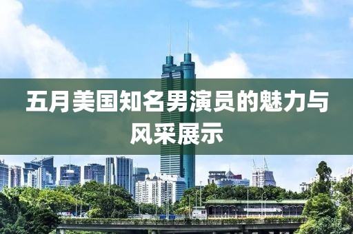 五月美国知名男演员的魅力与风采展示