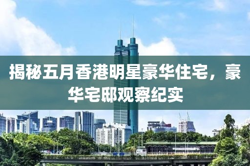 揭秘五月香港明星豪华住宅，豪华宅邸观察纪实