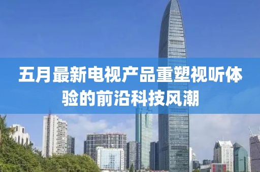 五月最新电视产品重塑视听体验的前沿科技风潮