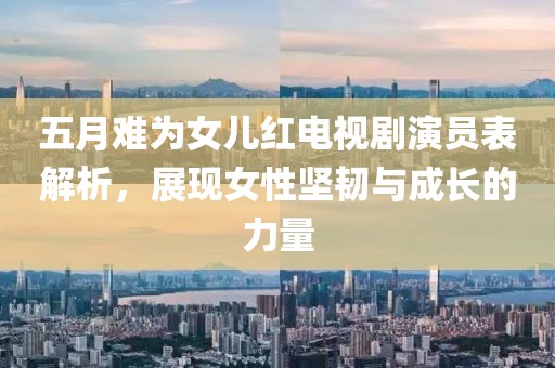五月难为女儿红电视剧演员表解析，展现女性坚韧与成长的力量