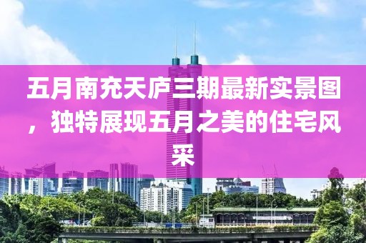 五月南充天庐三期最新实景图，独特展现五月之美的住宅风采