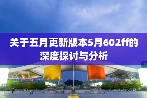 关于五月更新版本5月602ff的深度探讨与分析